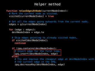 function relaxEdgesAtNode(currentNodeIndex):
# Mark the current node as visited.
visited[currentNodeIndex] = true
# Get all the edges going outwards from the current node.
edges = g[currentNodeIndex]
for (edge : edges):
destNodeIndex = edge.to
# Skip edges pointing to already visited nodes.
if visited[destNodeIndex]:
continue
if !ipq.contains(destNodeIndex):
# Insert edge for the first time.
ipq.insert(destNodeIndex, edge)
else:
# Try and improve the cheapest edge at destNodeIndex with
# the current edge in the IPQ.
ipq.decreaseKey(destNodeIndex, edge)
Helper method
 