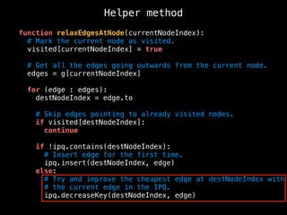 function relaxEdgesAtNode(currentNodeIndex):
# Mark the current node as visited.
visited[currentNodeIndex] = true
# Get all the edges going outwards from the current node.
edges = g[currentNodeIndex]
for (edge : edges):
destNodeIndex = edge.to
# Skip edges pointing to already visited nodes.
if visited[destNodeIndex]:
continue
if !ipq.contains(destNodeIndex):
# Insert edge for the first time.
ipq.insert(destNodeIndex, edge)
else:
# Try and improve the cheapest edge at destNodeIndex with
# the current edge in the IPQ.
ipq.decreaseKey(destNodeIndex, edge)
Helper method
 