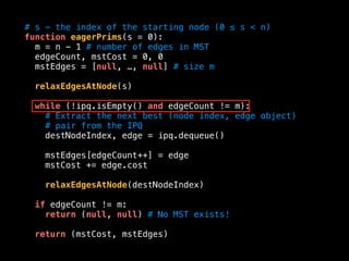 # s - the index of the starting node (0 ≤ s < n)
function eagerPrims(s = 0):
m = n - 1 # number of edges in MST
edgeCount, mstCost = 0, 0
mstEdges = [null, …, null] # size m
relaxEdgesAtNode(s)
while (!ipq.isEmpty() and edgeCount != m):
# Extract the next best (node index, edge object)
# pair from the IPQ
destNodeIndex, edge = ipq.dequeue()
mstEdges[edgeCount++] = edge
mstCost += edge.cost
relaxEdgesAtNode(destNodeIndex)
if edgeCount != m:
return (null, null) # No MST exists!
return (mstCost, mstEdges)
 