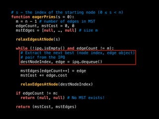 # s - the index of the starting node (0 ≤ s < n)
function eagerPrims(s = 0):
m = n - 1 # number of edges in MST
edgeCount, mstCost = 0, 0
mstEdges = [null, …, null] # size m
relaxEdgesAtNode(s)
while (!ipq.isEmpty() and edgeCount != m):
# Extract the next best (node index, edge object)
# pair from the IPQ
destNodeIndex, edge = ipq.dequeue()
mstEdges[edgeCount++] = edge
mstCost += edge.cost
relaxEdgesAtNode(destNodeIndex)
if edgeCount != m:
return (null, null) # No MST exists!
return (mstCost, mstEdges)
 