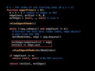 # s - the index of the starting node (0 ≤ s < n)
function eagerPrims(s = 0):
m = n - 1 # number of edges in MST
edgeCount, mstCost = 0, 0
mstEdges = [null, …, null] # size m
relaxEdgesAtNode(s)
while (!ipq.isEmpty() and edgeCount != m):
# Extract the next best (node index, edge object)
# pair from the IPQ
destNodeIndex, edge = ipq.dequeue()
mstEdges[edgeCount++] = edge
mstCost += edge.cost
relaxEdgesAtNode(destNodeIndex)
if edgeCount != m:
return (null, null) # No MST exists!
return (mstCost, mstEdges)
 