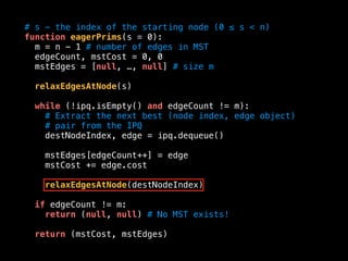 # s - the index of the starting node (0 ≤ s < n)
function eagerPrims(s = 0):
m = n - 1 # number of edges in MST
edgeCount, mstCost = 0, 0
mstEdges = [null, …, null] # size m
relaxEdgesAtNode(s)
while (!ipq.isEmpty() and edgeCount != m):
# Extract the next best (node index, edge object)
# pair from the IPQ
destNodeIndex, edge = ipq.dequeue()
mstEdges[edgeCount++] = edge
mstCost += edge.cost
relaxEdgesAtNode(destNodeIndex)
if edgeCount != m:
return (null, null) # No MST exists!
return (mstCost, mstEdges)
 