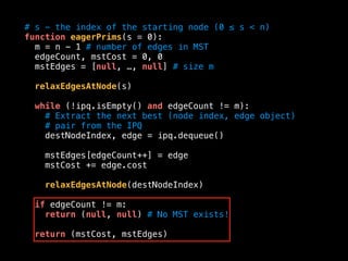 # s - the index of the starting node (0 ≤ s < n)
function eagerPrims(s = 0):
m = n - 1 # number of edges in MST
edgeCount, mstCost = 0, 0
mstEdges = [null, …, null] # size m
relaxEdgesAtNode(s)
while (!ipq.isEmpty() and edgeCount != m):
# Extract the next best (node index, edge object)
# pair from the IPQ
destNodeIndex, edge = ipq.dequeue()
mstEdges[edgeCount++] = edge
mstCost += edge.cost
relaxEdgesAtNode(destNodeIndex)
if edgeCount != m:
return (null, null) # No MST exists!
return (mstCost, mstEdges)
 