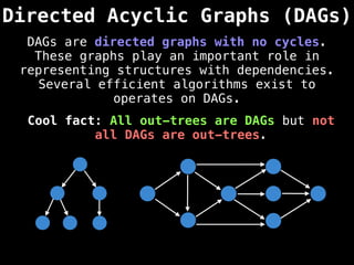 Directed Acyclic Graphs (DAGs)
DAGs are directed graphs with no cycles.
These graphs play an important role in
representing structures with dependencies.
Several efficient algorithms exist to
operates on DAGs.
Cool fact: All out-trees are DAGs but not
all DAGs are out-trees.
 