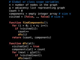 # Global or class scope variables
n = number of nodes in the graph
g = adjacency list representing graph
count = 0
components = empty integer array # size n
visited = [false, …, false] # size n
function findComponents():
for (i = 0; i < n; i++):
if !visited[i]:
count++
dfs(i)
return (count, components)
function dfs(at):
visited[at] = true
components[at] = count
for (next : g[at]):
if !visited[next]:
dfs(next)
 