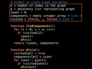 # Global or class scope variables
n = number of nodes in the graph
g = adjacency list representing graph
count = 0
components = empty integer array # size n
visited = [false, …, false] # size n
function findComponents():
for (i = 0; i < n; i++):
if !visited[i]:
count++
dfs(i)
return (count, components)
function dfs(at):
visited[at] = true
components[at] = count
for (next : g[at]):
if !visited[next]:
dfs(next)
 