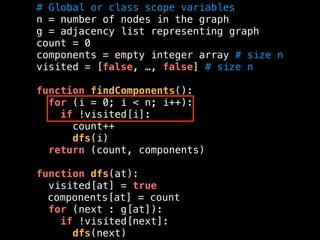 # Global or class scope variables
n = number of nodes in the graph
g = adjacency list representing graph
count = 0
components = empty integer array # size n
visited = [false, …, false] # size n
function findComponents():
for (i = 0; i < n; i++):
if !visited[i]:
count++
dfs(i)
return (count, components)
function dfs(at):
visited[at] = true
components[at] = count
for (next : g[at]):
if !visited[next]:
dfs(next)
 