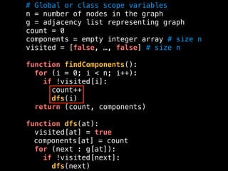 # Global or class scope variables
n = number of nodes in the graph
g = adjacency list representing graph
count = 0
components = empty integer array # size n
visited = [false, …, false] # size n
function findComponents():
for (i = 0; i < n; i++):
if !visited[i]:
count++
dfs(i)
return (count, components)
function dfs(at):
visited[at] = true
components[at] = count
for (next : g[at]):
if !visited[next]:
dfs(next)
 