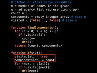 # Global or class scope variables
n = number of nodes in the graph
g = adjacency list representing graph
count = 0
components = empty integer array # size n
visited = [false, …, false] # size n
function findComponents():
for (i = 0; i < n; i++):
if !visited[i]:
count++
dfs(i)
return (count, components)
function dfs(at):
visited[at] = true
components[at] = count
for (next : g[at]):
if !visited[next]:
dfs(next)
 