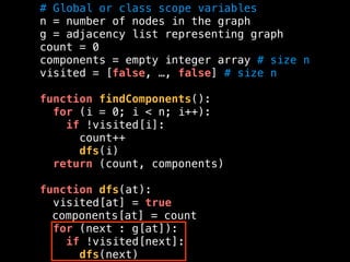 # Global or class scope variables
n = number of nodes in the graph
g = adjacency list representing graph
count = 0
components = empty integer array # size n
visited = [false, …, false] # size n
function findComponents():
for (i = 0; i < n; i++):
if !visited[i]:
count++
dfs(i)
return (count, components)
function dfs(at):
visited[at] = true
components[at] = count
for (next : g[at]):
if !visited[next]:
dfs(next)
 