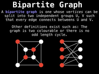 Bipartite Graph
A bipartite graph is one whose vertices can be
split into two independent groups U, V such
that every edge connects betweens U and V.
Other definitions exist such as: The
graph is two colourable or there is no
odd length cycle.
 