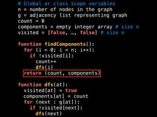 # Global or class scope variables
n = number of nodes in the graph
g = adjacency list representing graph
count = 0
components = empty integer array # size n
visited = [false, …, false] # size n
function findComponents():
for (i = 0; i < n; i++):
if !visited[i]:
count++
dfs(i)
return (count, components)
function dfs(at):
visited[at] = true
components[at] = count
for (next : g[at]):
if !visited[next]:
dfs(next)
 