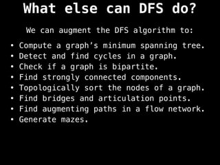 What else can DFS do?
We can augment the DFS algorithm to:
• Compute a graph’s minimum spanning tree.
• Detect and find cycles in a graph.
• Check if a graph is bipartite.
• Find strongly connected components.
• Topologically sort the nodes of a graph.
• Find bridges and articulation points.
• Find augmenting paths in a flow network.
• Generate mazes.
 