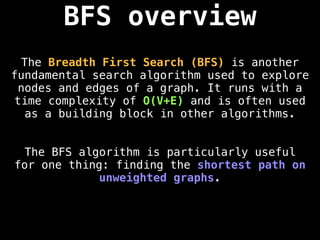 BFS overview
The Breadth First Search (BFS) is another
fundamental search algorithm used to explore
nodes and edges of a graph. It runs with a
time complexity of O(V+E) and is often used
as a building block in other algorithms.
The BFS algorithm is particularly useful
for one thing: finding the shortest path on
unweighted graphs.
 