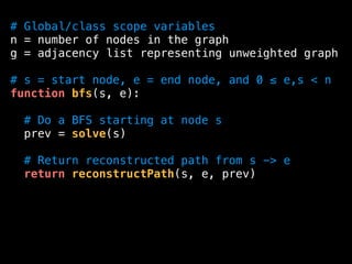# Global/class scope variables
n = number of nodes in the graph
g = adjacency list representing unweighted graph
# s = start node, e = end node, and 0 ≤ e,s < n
function bfs(s, e):
# Do a BFS starting at node s
prev = solve(s)
# Return reconstructed path from s -> e
return reconstructPath(s, e, prev)
 