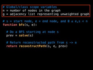 # Global/class scope variables
n = number of nodes in the graph
g = adjacency list representing unweighted graph
# s = start node, e = end node, and 0 ≤ e,s < n
function bfs(s, e):
# Do a BFS starting at node s
prev = solve(s)
# Return reconstructed path from s -> e
return reconstructPath(s, e, prev)
 