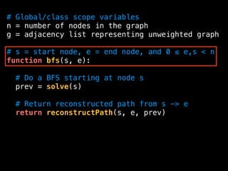 # Global/class scope variables
n = number of nodes in the graph
g = adjacency list representing unweighted graph
# s = start node, e = end node, and 0 ≤ e,s < n
function bfs(s, e):
# Do a BFS starting at node s
prev = solve(s)
# Return reconstructed path from s -> e
return reconstructPath(s, e, prev)
 