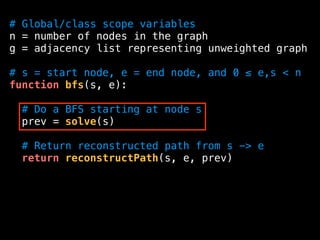 # Global/class scope variables
n = number of nodes in the graph
g = adjacency list representing unweighted graph
# s = start node, e = end node, and 0 ≤ e,s < n
function bfs(s, e):
# Do a BFS starting at node s
prev = solve(s)
# Return reconstructed path from s -> e
return reconstructPath(s, e, prev)
 