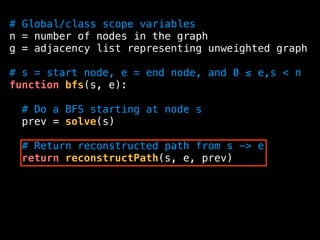 # Global/class scope variables
n = number of nodes in the graph
g = adjacency list representing unweighted graph
# s = start node, e = end node, and 0 ≤ e,s < n
function bfs(s, e):
# Do a BFS starting at node s
prev = solve(s)
# Return reconstructed path from s -> e
return reconstructPath(s, e, prev)
 