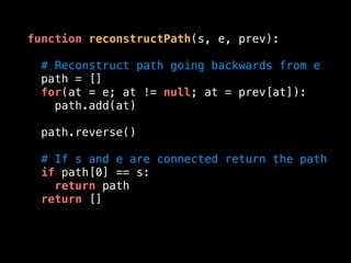 function reconstructPath(s, e, prev):
# Reconstruct path going backwards from e
path = []
for(at = e; at != null; at = prev[at]):
path.add(at)
path.reverse()
# If s and e are connected return the path
if path[0] == s:
return path
return []
 