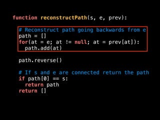 function reconstructPath(s, e, prev):
# Reconstruct path going backwards from e
path = []
for(at = e; at != null; at = prev[at]):
path.add(at)
path.reverse()
# If s and e are connected return the path
if path[0] == s:
return path
return []
 