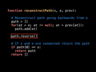function reconstructPath(s, e, prev):
# Reconstruct path going backwards from e
path = []
for(at = e; at != null; at = prev[at]):
path.add(at)
path.reverse()
# If s and e are connected return the path
if path[0] == s:
return path
return []
 