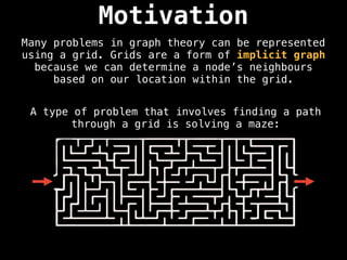 Motivation
Many problems in graph theory can be represented
using a grid. Grids are a form of implicit graph
because we can determine a node’s neighbours
based on our location within the grid.
A type of problem that involves finding a path
through a grid is solving a maze:
 