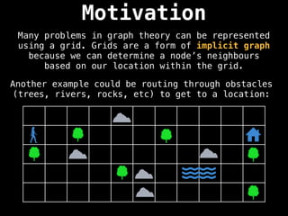 Motivation
Many problems in graph theory can be represented
using a grid. Grids are a form of implicit graph
because we can determine a node’s neighbours
based on our location within the grid.
Another example could be routing through obstacles
(trees, rivers, rocks, etc) to get to a location:
 