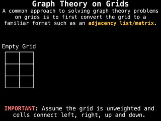 Graph Theory on Grids
IMPORTANT: Assume the grid is unweighted and
cells connect left, right, up and down.
Empty Grid
A common approach to solving graph theory problems
on grids is to first convert the grid to a
familiar format such as an adjacency list/matrix.
 