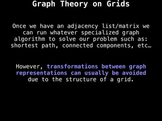 However, transformations between graph
representations can usually be avoided
due to the structure of a grid.
Once we have an adjacency list/matrix we
can run whatever specialized graph
algorithm to solve our problem such as:
shortest path, connected components, etc…
Graph Theory on Grids
 