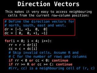 Direction Vectors
This makes it very easy to access neighbouring
cells from the current row-column position:
# Define the direction vectors for
# north, south, east and west.
dr = [-1, +1, 0, 0]
dc = [ 0, 0, +1, -1]
for(i = 0; i < 4; i++):
rr = r + dr[i]
cc = c + dc[i]
# Skip invalid cells. Assume R and
# C for the number of rows and columns
if rr < 0 or cc < 0: continue
if rr >= R or cc >= C: continue
#(rr, cc) is a neighbouring cell of (r, c)
 