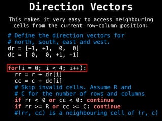 Direction Vectors
This makes it very easy to access neighbouring
cells from the current row-column position:
# Define the direction vectors for
# north, south, east and west.
dr = [-1, +1, 0, 0]
dc = [ 0, 0, +1, -1]
for(i = 0; i < 4; i++):
rr = r + dr[i]
cc = c + dc[i]
# Skip invalid cells. Assume R and
# C for the number of rows and columns
if rr < 0 or cc < 0: continue
if rr >= R or cc >= C: continue
#(rr, cc) is a neighbouring cell of (r, c)
 