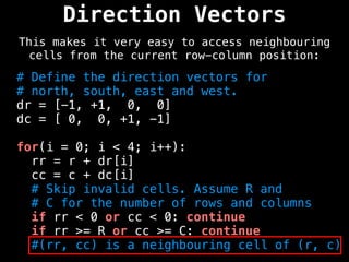 Direction Vectors
This makes it very easy to access neighbouring
cells from the current row-column position:
# Define the direction vectors for
# north, south, east and west.
dr = [-1, +1, 0, 0]
dc = [ 0, 0, +1, -1]
for(i = 0; i < 4; i++):
rr = r + dr[i]
cc = c + dc[i]
# Skip invalid cells. Assume R and
# C for the number of rows and columns
if rr < 0 or cc < 0: continue
if rr >= R or cc >= C: continue
#(rr, cc) is a neighbouring cell of (r, c)
 