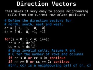 Direction Vectors
This makes it very easy to access neighbouring
cells from the current row-column position:
# Define the direction vectors for
# north, south, east and west.
dr = [-1, +1, 0, 0]
dc = [ 0, 0, +1, -1]
for(i = 0; i < 4; i++):
rr = r + dr[i]
cc = c + dc[i]
# Skip invalid cells. Assume R and
# C for the number of rows and columns
if rr < 0 or cc < 0: continue
if rr >= R or cc >= C: continue
#(rr, cc) is a neighbouring cell of (r, c)
 