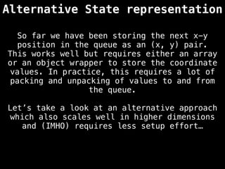 Alternative State representation
So far we have been storing the next x-y
position in the queue as an (x, y) pair.
This works well but requires either an array
or an object wrapper to store the coordinate
values. In practice, this requires a lot of
packing and unpacking of values to and from
the queue.
Let’s take a look at an alternative approach
which also scales well in higher dimensions
and (IMHO) requires less setup effort…
 