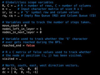 # Global/class scope variables
R, C = … # R = number of rows, C = number of columns
m = … # Input character matrix of size R x C
sr, sc = … # ’S’ symbol row and column values
rq, cq = … # Empty Row Queue (RQ) and Column Queue (CQ)
# Variables used to track the number of steps taken.
move_count = 0
nodes_left_in_layer = 1
nodes_in_next_layer = 0
# Variable used to track whether the ‘E’ character
# ever gets reached during the BFS.
reached_end = false
# R x C matrix of false values used to track whether
# the node at position (i, j) has been visited.
visited = …
# North, south, east, west direction vectors.
dr = [-1, +1, 0, 0]
dc = [ 0, 0, +1, -1]
 