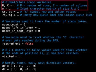 # Global/class scope variables
R, C = … # R = number of rows, C = number of columns
m = … # Input character matrix of size R x C
sr, sc = … # ’S’ symbol row and column values
rq, cq = … # Empty Row Queue (RQ) and Column Queue (CQ)
# Variables used to track the number of steps taken.
move_count = 0
nodes_left_in_layer = 1
nodes_in_next_layer = 0
# Variable used to track whether the ‘E’ character
# ever gets reached during the BFS.
reached_end = false
# R x C matrix of false values used to track whether
# the node at position (i, j) has been visited.
visited = …
# North, south, east, west direction vectors.
dr = [-1, +1, 0, 0]
dc = [ 0, 0, +1, -1]
 