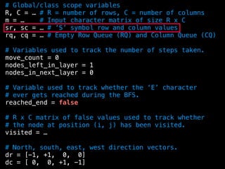 # Global/class scope variables
R, C = … # R = number of rows, C = number of columns
m = … # Input character matrix of size R x C
sr, sc = … # ’S’ symbol row and column values
rq, cq = … # Empty Row Queue (RQ) and Column Queue (CQ)
# Variables used to track the number of steps taken.
move_count = 0
nodes_left_in_layer = 1
nodes_in_next_layer = 0
# Variable used to track whether the ‘E’ character
# ever gets reached during the BFS.
reached_end = false
# R x C matrix of false values used to track whether
# the node at position (i, j) has been visited.
visited = …
# North, south, east, west direction vectors.
dr = [-1, +1, 0, 0]
dc = [ 0, 0, +1, -1]
 
