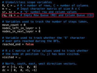 # Global/class scope variables
R, C = … # R = number of rows, C = number of columns
m = … # Input character matrix of size R x C
sr, sc = … # ’S’ symbol row and column values
rq, cq = … # Empty Row Queue (RQ) and Column Queue (CQ)
# Variables used to track the number of steps taken.
move_count = 0
nodes_left_in_layer = 1
nodes_in_next_layer = 0
# Variable used to track whether the ‘E’ character
# ever gets reached during the BFS.
reached_end = false
# R x C matrix of false values used to track whether
# the node at position (i, j) has been visited.
visited = …
# North, south, east, west direction vectors.
dr = [-1, +1, 0, 0]
dc = [ 0, 0, +1, -1]
 