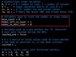 # Global/class scope variables
R, C = … # R = number of rows, C = number of columns
m = … # Input character matrix of size R x C
sr, sc = … # ’S’ symbol row and column values
rq, cq = … # Empty Row Queue (RQ) and Column Queue (CQ)
# Variables used to track the number of steps taken.
move_count = 0
nodes_left_in_layer = 1
nodes_in_next_layer = 0
# Variable used to track whether the ‘E’ character
# ever gets reached during the BFS.
reached_end = false
# R x C matrix of false values used to track whether
# the node at position (i, j) has been visited.
visited = …
# North, south, east, west direction vectors.
dr = [-1, +1, 0, 0]
dc = [ 0, 0, +1, -1]
 