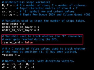 # Global/class scope variables
R, C = … # R = number of rows, C = number of columns
m = … # Input character matrix of size R x C
sr, sc = … # ’S’ symbol row and column values
rq, cq = … # Empty Row Queue (RQ) and Column Queue (CQ)
# Variables used to track the number of steps taken.
move_count = 0
nodes_left_in_layer = 1
nodes_in_next_layer = 0
# Variable used to track whether the ‘E’ character
# ever gets reached during the BFS.
reached_end = false
# R x C matrix of false values used to track whether
# the node at position (i, j) has been visited.
visited = …
# North, south, east, west direction vectors.
dr = [-1, +1, 0, 0]
dc = [ 0, 0, +1, -1]
 