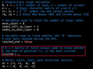 # Global/class scope variables
R, C = … # R = number of rows, C = number of columns
m = … # Input character matrix of size R x C
sr, sc = … # ’S’ symbol row and column values
rq, cq = … # Empty Row Queue (RQ) and Column Queue (CQ)
# Variables used to track the number of steps taken.
move_count = 0
nodes_left_in_layer = 1
nodes_in_next_layer = 0
# Variable used to track whether the ‘E’ character
# ever gets reached during the BFS.
reached_end = false
# R x C matrix of false values used to track whether
# the node at position (i, j) has been visited.
visited = …
# North, south, east, west direction vectors.
dr = [-1, +1, 0, 0]
dc = [ 0, 0, +1, -1]
 