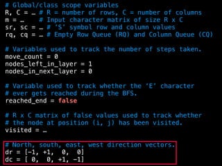 # Global/class scope variables
R, C = … # R = number of rows, C = number of columns
m = … # Input character matrix of size R x C
sr, sc = … # ’S’ symbol row and column values
rq, cq = … # Empty Row Queue (RQ) and Column Queue (CQ)
# Variables used to track the number of steps taken.
move_count = 0
nodes_left_in_layer = 1
nodes_in_next_layer = 0
# Variable used to track whether the ‘E’ character
# ever gets reached during the BFS.
reached_end = false
# R x C matrix of false values used to track whether
# the node at position (i, j) has been visited.
visited = …
# North, south, east, west direction vectors.
dr = [-1, +1, 0, 0]
dc = [ 0, 0, +1, -1]
 