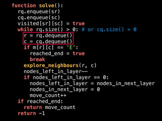 function solve():
rq.enqueue(sr)
cq.enqueue(sc)
visited[sr][sc] = true
while rq.size() > 0: # or cq.size() > 0
r = rq.dequeue()
c = cq.dequeue()
if m[r][c] == ‘E’:
reached_end = true
break
explore_neighbours(r, c)
nodes_left_in_layer—-
if nodes_left_in_layer == 0:
nodes_left_in_layer = nodes_in_next_layer
nodes_in_next_layer = 0
move_count++
if reached_end:
return move_count
return -1
 