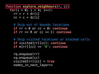 function explore_neighbours(r, c):
for(i = 0; i < 4; i++):
rr = r + dr[i]
cc = c + dc[i]
# Skip out of bounds locations
if rr < 0 or cc < 0: continue
if rr >= R or cc >= C: continue
# Skip visited locations or blocked cells
if visited[rr][cc]: continue
if m[rr][cc] == ‘#’: continue
rq.enqueue(rr)
cq.enqueue(cc)
visited[rr][cc] = true
nodes_in_next_layer++
 
