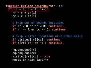 function explore_neighbours(r, c):
for(i = 0; i < 4; i++):
rr = r + dr[i]
cc = c + dc[i]
# Skip out of bounds locations
if rr < 0 or cc < 0: continue
if rr >= R or cc >= C: continue
# Skip visited locations or blocked cells
if visited[rr][cc]: continue
if m[rr][cc] == ‘#’: continue
rq.enqueue(rr)
cq.enqueue(cc)
visited[rr][cc] = true
nodes_in_next_layer++
 
