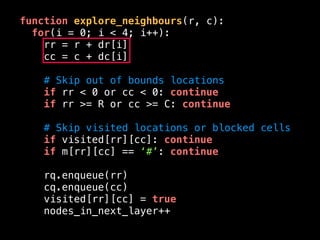 function explore_neighbours(r, c):
for(i = 0; i < 4; i++):
rr = r + dr[i]
cc = c + dc[i]
# Skip out of bounds locations
if rr < 0 or cc < 0: continue
if rr >= R or cc >= C: continue
# Skip visited locations or blocked cells
if visited[rr][cc]: continue
if m[rr][cc] == ‘#’: continue
rq.enqueue(rr)
cq.enqueue(cc)
visited[rr][cc] = true
nodes_in_next_layer++
 