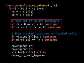 function explore_neighbours(r, c):
for(i = 0; i < 4; i++):
rr = r + dr[i]
cc = c + dc[i]
# Skip out of bounds locations
if rr < 0 or cc < 0: continue
if rr >= R or cc >= C: continue
# Skip visited locations or blocked cells
if visited[rr][cc]: continue
if m[rr][cc] == ‘#’: continue
rq.enqueue(rr)
cq.enqueue(cc)
visited[rr][cc] = true
nodes_in_next_layer++
 