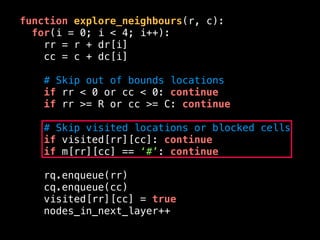 function explore_neighbours(r, c):
for(i = 0; i < 4; i++):
rr = r + dr[i]
cc = c + dc[i]
# Skip out of bounds locations
if rr < 0 or cc < 0: continue
if rr >= R or cc >= C: continue
# Skip visited locations or blocked cells
if visited[rr][cc]: continue
if m[rr][cc] == ‘#’: continue
rq.enqueue(rr)
cq.enqueue(cc)
visited[rr][cc] = true
nodes_in_next_layer++
 