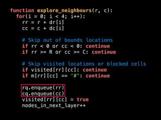 function explore_neighbours(r, c):
for(i = 0; i < 4; i++):
rr = r + dr[i]
cc = c + dc[i]
# Skip out of bounds locations
if rr < 0 or cc < 0: continue
if rr >= R or cc >= C: continue
# Skip visited locations or blocked cells
if visited[rr][cc]: continue
if m[rr][cc] == ‘#’: continue
rq.enqueue(rr)
cq.enqueue(cc)
visited[rr][cc] = true
nodes_in_next_layer++
 